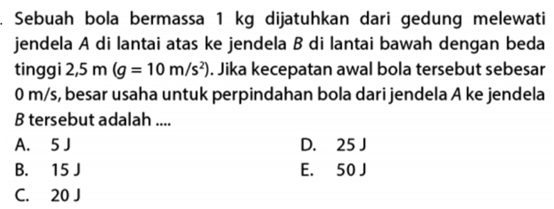 Sebuah bola bermassa 1 kg dijatuhkan dari gedung melewati
jendela A di lantai atas ke jendela B di lantai bawah dengan beda
tinggi 2,5m(g=10m/s^2). Jika kecepatan awal bola tersebut sebesar
0 m/s, besar usaha untuk perpindahan bola dari jendela A ke jendela
B tersebut adalah ....
A. 5 J D. 25 J
B. 15 J E. 50 J
C. 20 J