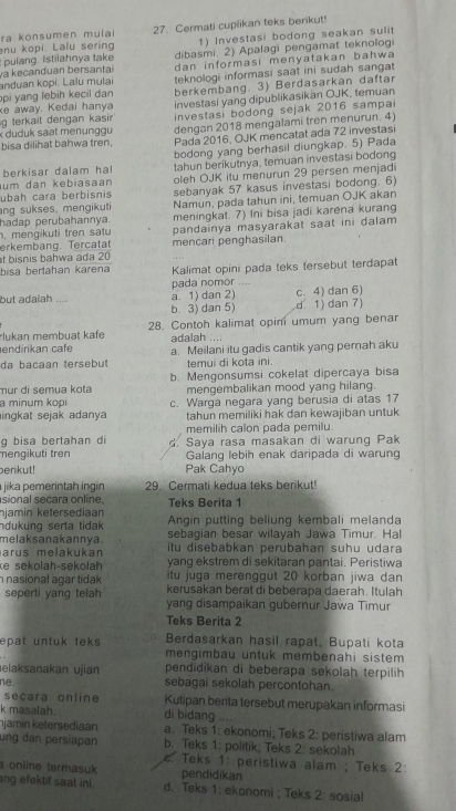 ra konsumen mulai 27. Cermati cuplikan teks benikut!
nu kopi. Lalu sering 1) Investasi bodong seakan sulit
pulang. Istilahnya take dibasmi. 2) Apalagi pengamat teknologi
dan informasi menyatakan bahwa 
va kecanduan bersantai anduan kopi. Lalu mulai  teknologi informasi saat ini sudah sanga 
pi yang lebih kecil dan berkembang. 3) Berdasarkan daftar
ke away. Kedai hanya investasi yang dipublikasikan OJK, temuan
g terkait dengan kasi  investasi bodong sejak 2016 sampai
x duduk saat menunggu dengan 2018 mengalami tren menurun. 4
bisa dilihat bahwa tren, Pada 2016, OJK mencatat ada 72 investasi
bodong yang berhasil diungkap. 5) Pada
berkisar dalam hal tahun berikutnya, temuan investasi bodong
ubah cara berbisnis oleh OJK itu menurun 29 persen menjadi
um dan kebiasaan
ang sukses, mengikuti sebanyak 57 kasus investasi bodong. 6)
hadap perubahannya. Namun, pada tahun ini, temuan OJK akan
, mengikuti tren satu meningkat. 7) Ini bisa jadi karena kurang
erkembang. Tercatat pandainya masyarakat saat ini dalam 
t  bisnis bahwa ada 20 mencari penghasilan.
bisa bertahan karena Kalimat opini pada teks tersebut terdapat
pada nomor ....
but adalah . a. 1) dan 2) c. 4) dan 6)
b. 3) dan 5) d. 1) dan 7)
rlukan membuat kafe 28. Contoh kalimat opini umum yang benar
endirikan cafe adalah ....
da bacaan tersebut a. Meilani itu gadis cantik yang pemah aku
temui di kota ini
mür di semua kota b. Mengonsumsi cokelat dipercaya bisa
a minum kopi mengembalikan mood yang hilang.
ingkat sejak adanya c. Warga negara yang berusia di atas 17
tahun memiliki hak dan kewajiban untuk
g bisa bertahan di memilih calon pada pemilu.
mengikuti tren d. Saya rasa masakan di warung Pak
Galang lebih enak daripada di warung
perikut! Pak Cahyo
jika pemerintah ingin 29. Cermati kedua teks berikut!
sional secara online, Teks Berita 1
njamin ketersediaan Angin putting beliung kembali melanda
ndukung serta tidak sebagian besar wilayah Jawa Timur. Hal
melaksanakannya . itu disebabkan perubahan suhu udara
arus melakukan yang ekstrem di sekitaran pantai. Peristiwa
ke sekolah-sekolah itu juga merenggut 20 korban jiwa dan
nasional agar tidak kerusakan berat di beberapa daerah. Itulah
seperti yang telah yang disampaikan gubernur Jawa Timur
Teks Berita 2
Berdasarkan hasil rapat, Bupati kota
epat untuk teks mengimbau untuk membenahi sistem 
elaksanakan ujian pendidikan di beberapa sekolah terpilih
ne. sebagai sekolah percontohan.
secara online Kutipan berita tersebut merupakan informasi
k masalah. di bidang
jamin ketersediaan a. Teks 1: ekonomi; Teks 2: peristiwa alam
ung dan persiapan b. Teks 1: politik; Teks 2: sekolah
. Teks 1: peristiwa alam ; Teks 2:
a online termasuk pendidikan
ang efektif saat ini . d. Teks 1: ekonomi ; Teks 2: sosial