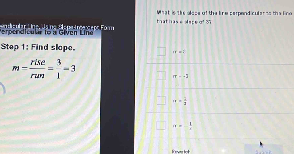 What is the slope of the line perpendicular to the line
that has a slope of 3?
bendicular Line, Using Slope-Intercept Form
Perpendicular to a Given Line
Step 1: Find slope.
m=3
m= rise/run = 3/1 =3
m=-3
m= 1/3 
m=- 1/3 
Rewatch Submit