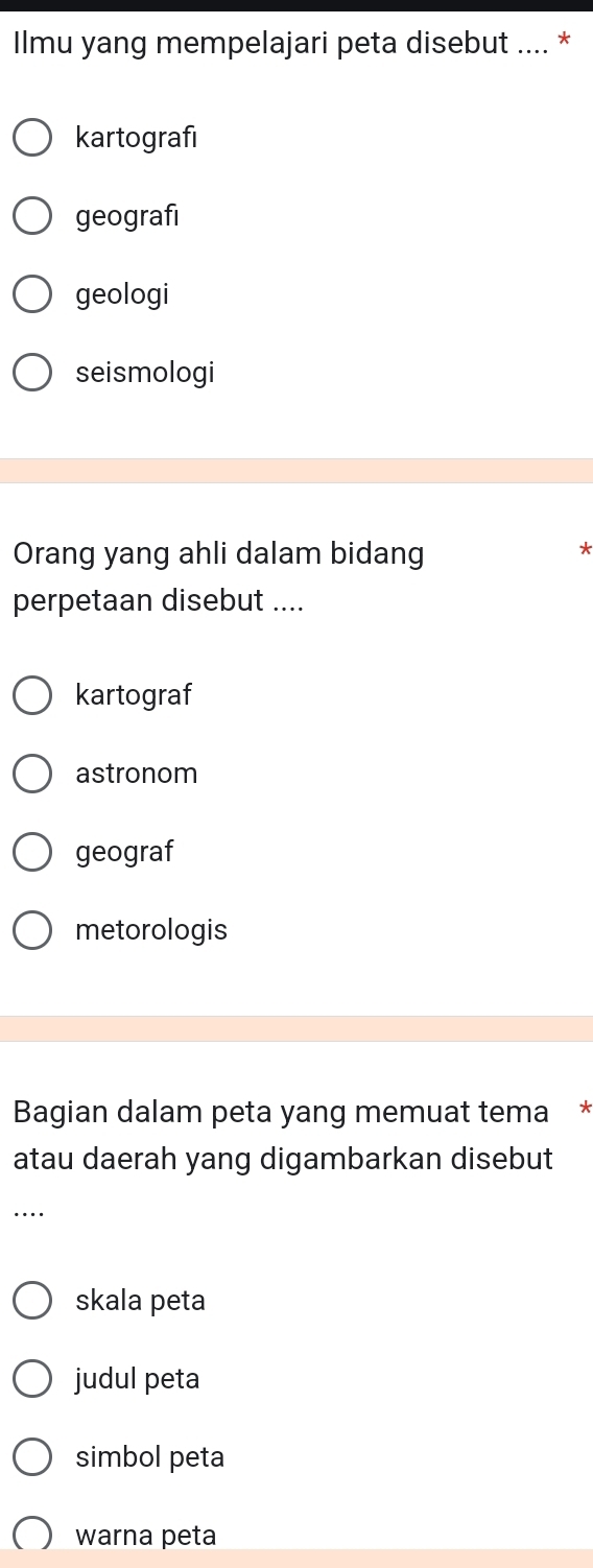 Ilmu yang mempelajari peta disebut .... *
kartografi
geografi
geologi
seismologi
Orang yang ahli dalam bidang
perpetaan disebut ....
kartograf
astronom
geograf
metorologis
Bagian dalam peta yang memuat tema *
atau daerah yang digambarkan disebut
_…
skala peta
judul peta
simbol peta
warna peta