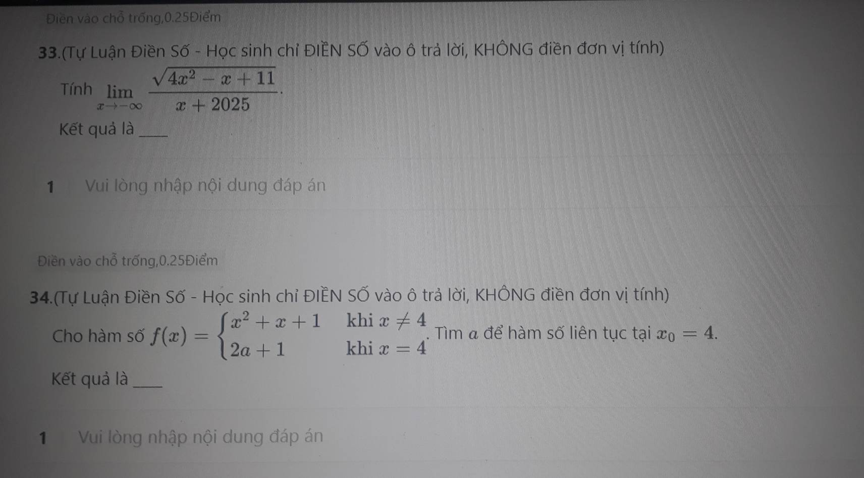 Điền vào chỗ trống, 0.25Điểm
33.(Tự Luận Điền Số - Học sinh chỉ ĐIÊN SỐ vào ô trả lời, KHÔNG điền đơn vị tính) 
Tính limlimits _xto -∈fty  (sqrt(4x^2-x+11))/x+2025 ·
Kết quả là_ 
1 Vui lòng nhập nội dung đáp án 
Điền vào chỗ trống, 0.25Điểm
34.(Tự Luận Điền Số - Học sinh chỉ ĐIÈN SỐ vào ô trả lời, KHÔNG điền đơn vị tính) 
Cho hàm số f(x)=beginarrayl x^2+x+1 2a+1endarray. khi 
khi beginarrayr x!= 4 x=4endarray. Tìm & để hàm số liên tục tại x_0=4. 
Kết quả là_ 
1 Vui lòng nhập nội dung đáp án