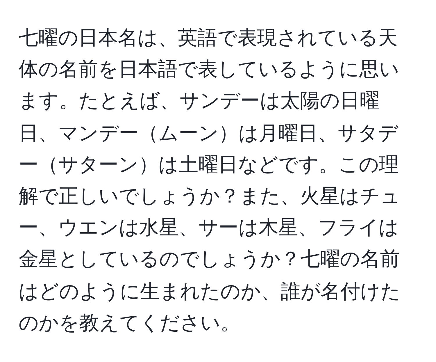 七曜の日本名は、英語で表現されている天体の名前を日本語で表しているように思います。たとえば、サンデーは太陽の日曜日、マンデームーンは月曜日、サタデーサターンは土曜日などです。この理解で正しいでしょうか？また、火星はチュー、ウエンは水星、サーは木星、フライは金星としているのでしょうか？七曜の名前はどのように生まれたのか、誰が名付けたのかを教えてください。