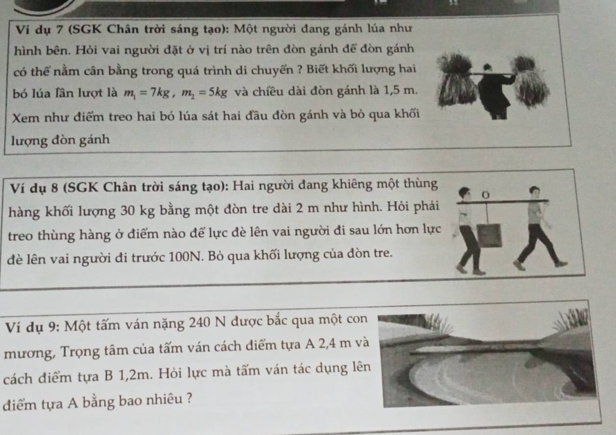 Ví dụ 7 (SGK Chân trời sáng tạo): Một người đang gánh lúa như 
hình bên. Hỏi vai người đặt ở vị trí nào trên đòn gánh để đòn gánh 
có thể nằm cân bằng trong quá trình di chuyển ? Biết khối lượng hai 
bó lúa lần lượt là m_1=7kg, m_2=5kg và chiều dài đòn gánh là 1,5 m. 
Xem như điểm treo hai bó lúa sát hai đầu đòn gánh và bỏ qua khối 
lượng đòn gánh 
Ví dụ 8 (SGK Chân trời sáng tạo): Hai người đang khiêng một thùng 
hàng khối lượng 30 kg bằng một đòn tre dài 2 m như hình. Hỏi phải 
treo thùng hàng ở điểm nào để lực đè lên vai người đi sau lớn hơn lực 
d lên vai người đi trước 100N. Bỏ qua khối lượng của đòn tre. 
Ví dụ 9: Một tấm ván nặng 240 N được bắc qua một co 
mương, Trọng tâm của tấm ván cách điểm tựa A 2,4 m v 
cách điểm tựa B 1,2m. Hỏi lực mà tấm ván tác dụng lê 
điểm tựa A bằng bao nhiêu ?