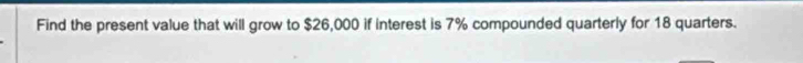 Find the present value that will grow to $26,000 if interest is 7% compounded quarterly for 18 quarters.