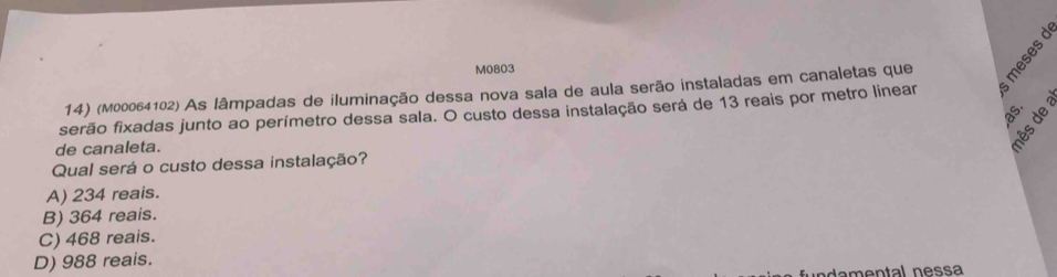 M0803
14) (M00064102) As lâmpadas de iluminação dessa nova sala de aula serão instaladas em canaletas que
serão fixadas junto ao perímetro dessa sala. O custo dessa instalação será de 13 reais por metro linear
de canaleta.
Qual será o custo dessa instalação?
A) 234 reais.
B) 364 reais.
C) 468 reais.
D) 988 reais.
ndamental nessa