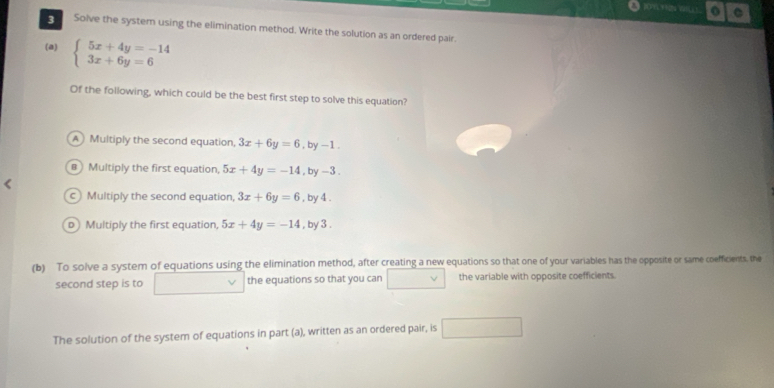 Solve the systern using the elimination method. Write the solution as an ordered pair.
(a) beginarrayl 5x+4y=-14 3x+6y=6endarray.
Of the following, which could be the best first step to solve this equation?
A Multiply the second equation, 3x+6y=6,by -1.
B Multiply the first equation, 5x+4y=-14 ,by -3.
c Multiply the second equation, 3x+6y=6 , by 4.
p Multiply the first equation, 5x+4y=-14 , by 3.
(b) To solve a system of equations using the elimination method, after creating a new equations so that one of your variables has the opposite or same coefficients. the
second step is to the equations so that you can v the variable with opposite coefficients.
The solution of the system of equations in part (a), written as an ordered pair, is □