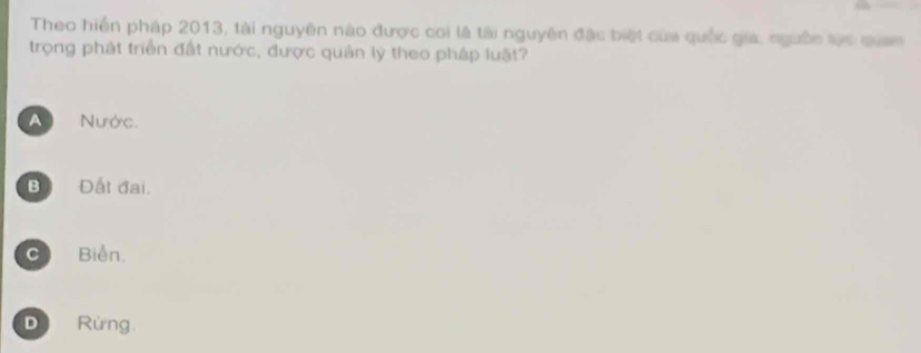 Theo hiến pháp 2013, tài nguyên nào được coi là tài nguyên đặc biệt của quốc gia, ngưồn tực quan
trọng phát triển đất nước, được quân lý theo pháp luật?
A Nước.
B Đất đại.
C Biển.
D Rừng