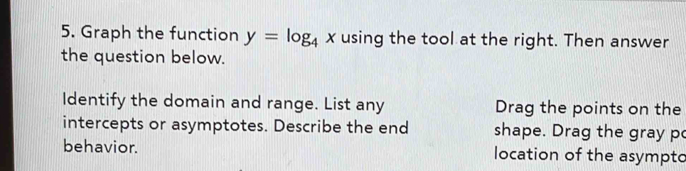 Graph the function y=log _4 x using the tool at the right. Then answer 
the question below. 
Identify the domain and range. List any Drag the points on the 
intercepts or asymptotes. Describe the end shape. Drag the gray p 
behavior. location of the asympto