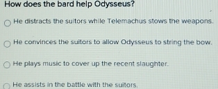 How does the bard help Odysseus?
He distracts the suitors while Telemachus stows the weapons
He convinces the suitors to allow Odysseus to string the bow.
He plays music to cover up the recent slaughter.
He assists in the battle with the suitors.