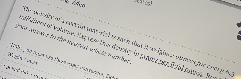 cíp video 
(Rates) 
he density of a certain material is such that it weighs 2 ounces for every 6. 
your answer to the nearest whole number
milliliters of volume. Express this density in grams per fluid ounce. Rou 
Weight / mass 
Note: you must use these exact conversion facte
1 pound (lb)=16