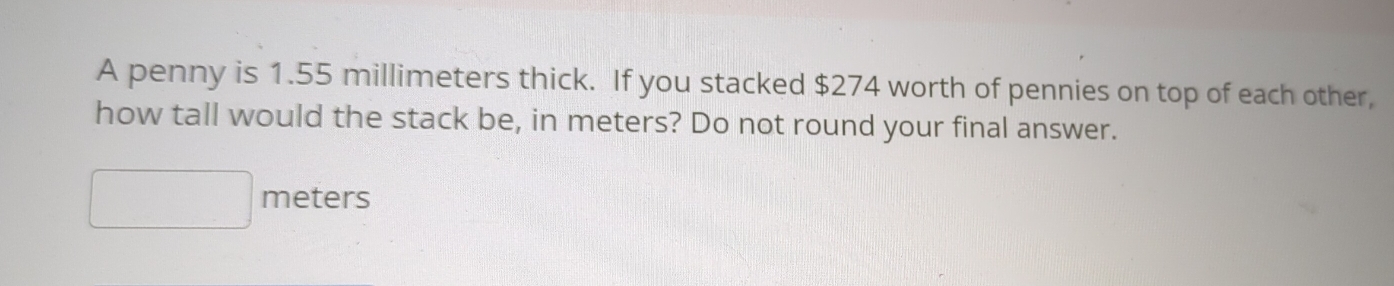 A penny is 1.55 millimeters thick. If you stacked $274 worth of pennies on top of each other, 
how tall would the stack be, in meters? Do not round your final answer.
□ meters