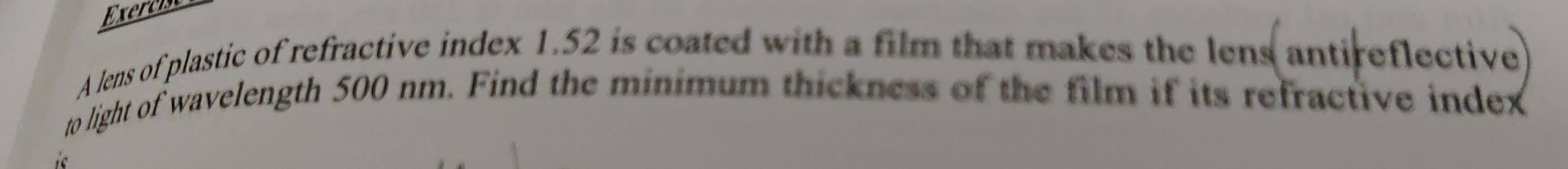 Exercist 
A lens of plastic of refractive index 1.52 is coated with a film that makes the lens antireflective 
to light of wavelength 500 nm. Find the minimum thickness of the film if its refractive index