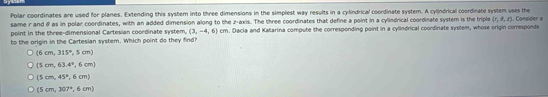 Polar coordinates are used for planes. Extending this system into three dimensions in the simplest way results in a cylindrical coordinate system. A cylindrical coordinate system uses the
same r and θ as in polar coordinates, with an added dimension along to the z -axis. The three coordinates that define a point in a cylindrical coordinate system is the triple (r,θ ,z) Consider a
point in the three-dimensional Cartesian coordinate system, (3,-4,6) cm. Dacia and Katarina compute the corresponding point in a cylindrical coordinate system, whose origin corresponds
to the origin in the Cartesian system. Which point do they find?
(6cm,315°,5cm)
(5cm,63.4°,6cm)
(5cm,45°,6cm)
(5cm,307°,6cm)