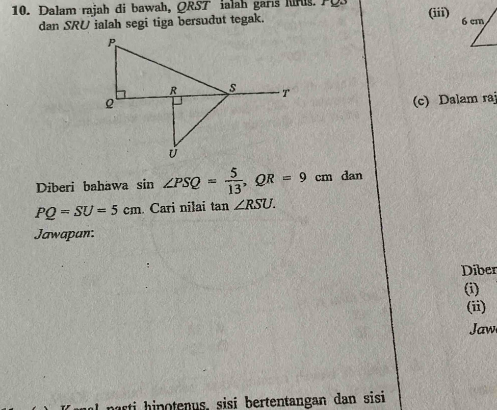 Dalam rajah đi bawah, QRST ialah garıs hirls. PQS 
(iii) 
dan SRU ialah segi tiga bersudut tegak. 
(c) Dalam raj 
Diberi bahawa sin ∠ PSQ= 5/13 , QR=9cm dan
PQ=SU=5cm Cari nilai tan ∠ RSU. 
Jawapan: 
Diber 
(i) 
(ii) 
Jaw 
nasti hinotenus, sisi bertentangan dan sisi