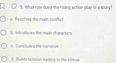 What role does the rising action play in a story?
a. Resolves the main conflict
b. Introduces the main characters
c. Concludes the narrative
d. Builds tension leading to the climax