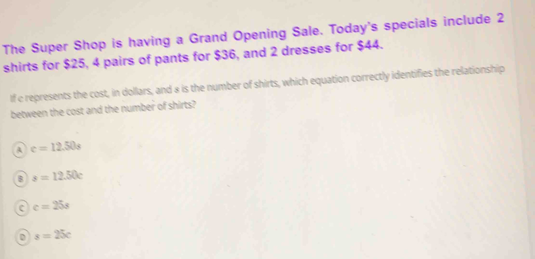 The Super Shop is having a Grand Opening Sale. Today's specials include 2
shirts for $25, 4 pairs of pants for $36, and 2 dresses for $44.
If c represents the cost, in dollars, and 8 is the number of shirts, which equation correctly identifies the relationship
between the cost and the number of shirts?
A c=12.50s
B s=12.50c
C c=25s
D s=25c