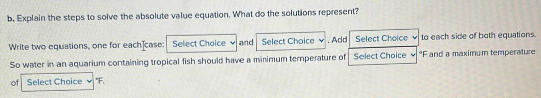 Explain the steps to solve the absolute value equation. What do the solutions represent? 
Write two equations, one for each]case: Select Choice and Select Choice . Add Select Choice 、 to each side of both equations. 
So water in an aquarium containing tropical fish should have a minimum temperature of Select Choice ✔ °F and a maximum temperature 
of Select Choice °F.