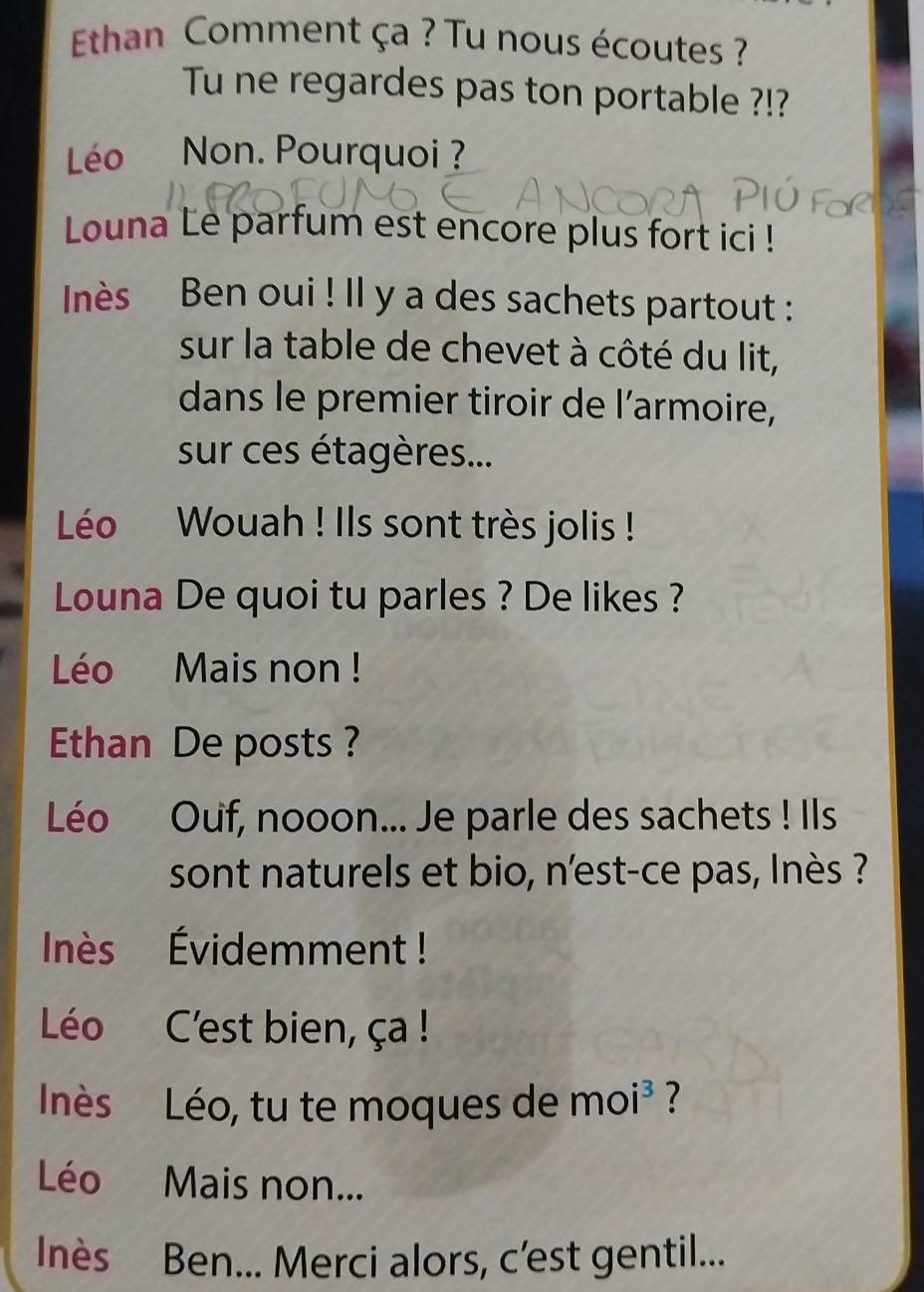 Ethan Comment ça ? Tu nous écoutes ? 
Tu ne regardes pas ton portable ?!? 
Léo Non. Pourquoi ? 
Louna Le parfum est encore plus fort ici ! 
Inès Ben oui ! Il y a des sachets partout : 
sur la table de chevet à côté du lit, 
dans le premier tiroir de l’armoire, 
sur ces étagères... 
Léo Wouah ! Ils sont très jolis ! 
Louna De quoi tu parles ? De likes ? 
Léo Mais non ! 
Ethan De posts ? 
Léo Ouf, nooon... Je parle des sachets ! Ils 
sont naturels et bio, n'est-ce pas, lnès ? 
Inès Évidemment ! 
Léo C'est bien, ça ! 
Inés Léo, tu te moques de moi³ ? 
Léo Mais non... 
Inès Ben... Merci alors, c’est gentil...