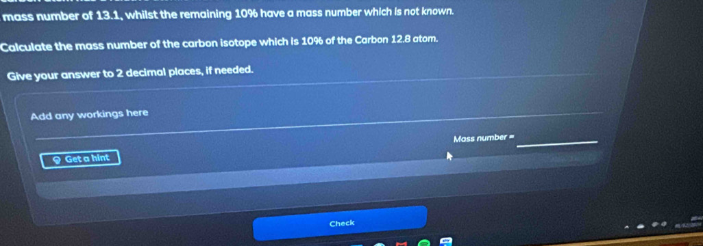 mass number of 13.1, whilst the remaining 10% have a mass number which is not known. 
Calculate the mass number of the carbon isotope which is 10% of the Carbon 12.8 atom. 
Give your answer to 2 decimal places, if needed. 
Add any workings here 
Mass number = 
9 Get a hint 
Check