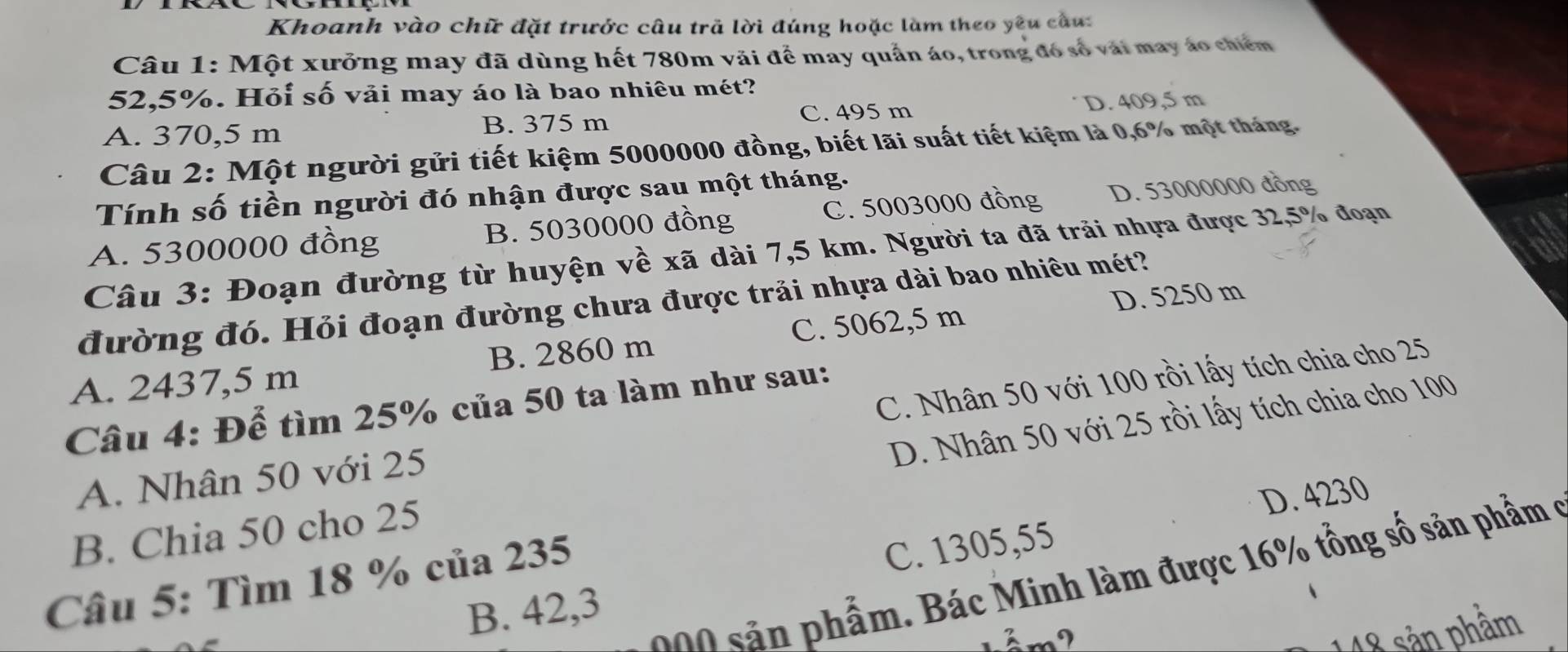 Khoanh vào chữ đặt trước câu trã lời đúng hoặc làm theo yêu cầu:
Câu 1: Một xưởng may đã dùng hết 780m vãi để may quần áo, trong đó số vài may áo chiêm
52,5%. Hỏi số vải may áo là bao nhiêu mét?
A. 370,5 m B. 375 m C. 495 m D. 409,5 m
Câu 2: Một người gửi tiết kiệm 5000000 đồng, biết lãi suất tiết kiệm là 0,6% một tháng.
Tính số tiền người đó nhận được sau một tháng.
A. 5300000 đồng B. 5030000 đồng C. 5003000 đồng D. 53000000 đồng
Câu 3: Đoạn đường từ huyện về xã dài 7,5 km. Người ta đã trải nhựa được 32,5% đoạn
D. 5250 m
đường đó. Hỏi đoạn đường chưa được trải nhựa dài bao nhiêu mét?
A. 2437,5 m B. 2860 m C. 5062,5 m
Câu 4: Để tìm 25% của 50 ta làm như sau:
A. Nhân 50 với 25 C. Nhân 50 với 100 rồi lấy tích chia cho 25
B. Chia 50 cho 25 D. Nhân 50 với 25 rồi lấy tích chia cho 100
D. 4230
ả phẩm. Bác Minh làm được 16% tổng số sản phẩm ở
Câu 5: Tìm 18 % của 235
C. 1305,55
B. 42,3
widehat a
148 sản phẩm