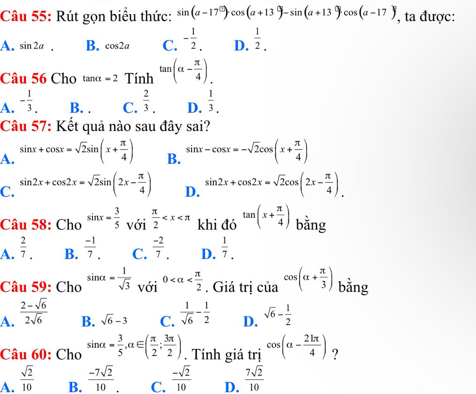 Rút gọn biểu thức: sin (a-17°)· cos (a+13°)-sin (a+13°)· cos (a-17) , ta được:
A. sin 2a. B. cos 2a C. - 1/2 . D.  1/2 .
Câu 56 Cho tan alpha =2 Tính tan (alpha - π /4 ).
A. - 1/3 . B. . C.  2/3 . D.  1/3 .
Câu 57: Kết quả nào sau đây sai?
A. sin x+cos x=sqrt(2)sin (x+ π /4 ) sin x-cos x=-sqrt(2)cos (x+ π /4 )
B.
C. sin 2x+cos 2x=sqrt(2)sin (2x- π /4 ) sin 2x+cos 2x=sqrt(2)cos (2x- π /4 ).
D.
Câu 58: Cho sin x= 3/5  với  π /2  khi đó tan (x+ π /4 ) bằng
A.  2/7 .  (-1)/7 .  (-2)/7 . D.  1/7 .
B.
C.
Câu 59: Cho sin alpha = 1/sqrt(3)  với 0 . Giá trị của cos (alpha + π /3 ) bằng
A.  (2-sqrt(6))/2sqrt(6)  sqrt(6)- 1/2 
B. sqrt(6)-3 C.  1/sqrt(6) - 1/2  D.
Câu 60: Cho sin alpha = 3/5 ,alpha ∈ ( π /2 ; 3π /2 ).  Tính giá trị cos (alpha - 21π /4 ) ?
A.  sqrt(2)/10 
B.  (-7sqrt(2))/10 .
C.  (-sqrt(2))/10 
D.  7sqrt(2)/10 