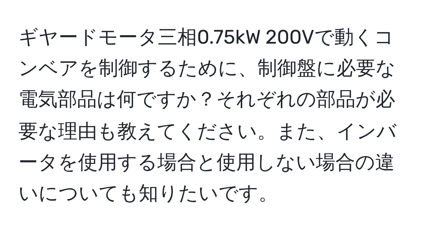 ギヤードモータ三相0.75kW 200Vで動くコンベアを制御するために、制御盤に必要な電気部品は何ですか？それぞれの部品が必要な理由も教えてください。また、インバータを使用する場合と使用しない場合の違いについても知りたいです。