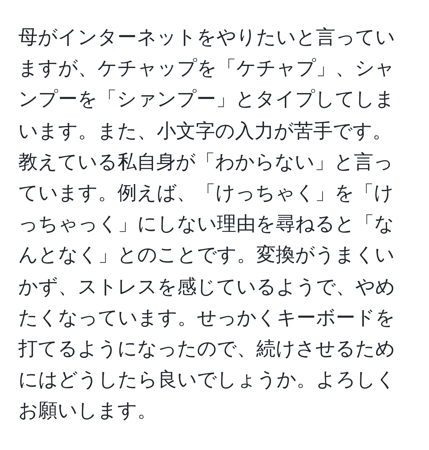 母がインターネットをやりたいと言っていますが、ケチャップを「ケチャプ」、シャンプーを「シァンプー」とタイプしてしまいます。また、小文字の入力が苦手です。教えている私自身が「わからない」と言っています。例えば、「けっちゃく」を「けっちゃっく」にしない理由を尋ねると「なんとなく」とのことです。変換がうまくいかず、ストレスを感じているようで、やめたくなっています。せっかくキーボードを打てるようになったので、続けさせるためにはどうしたら良いでしょうか。よろしくお願いします。