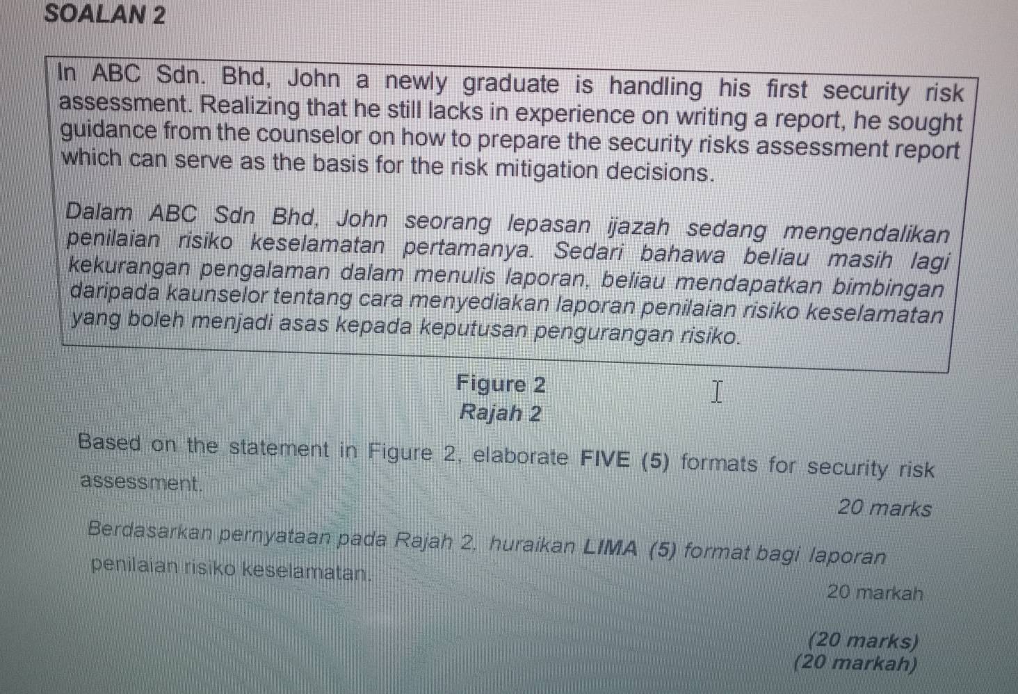 SOALAN 2 
In ABC Sdn. Bhd, John a newly graduate is handling his first security risk 
assessment. Realizing that he still lacks in experience on writing a report, he sought 
guidance from the counselor on how to prepare the security risks assessment report 
which can serve as the basis for the risk mitigation decisions. 
Dalam ABC Sdn Bhd, John seorang lepasan ijazah sedang mengendalikan 
penilaian risiko keselamatan pertamanya. Sedari bahawa beliau masih lagi 
kekurangan pengalaman dalam menulis laporan, beliau mendapatkan bimbingan 
daripada kaunselor tentang cara menyediakan laporan penilaian risiko keselamatan 
yang boleh menjadi asas kepada keputusan pengurangan risiko. 
Figure 2 
Rajah 2 
Based on the statement in Figure 2, elaborate FIVE (5) formats for security risk 
assessment. 20 marks 
Berdasarkan pernyataan pada Rajah 2, huraikan LIMA (5) format bagi laporan 
penilaian risiko keselamatan. 
20 markah 
(20 marks) 
(20 markah)