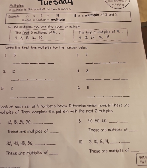 Multiples Tuesday skip counting or 
multiply ing 
A multiple is the product of two numbers. 
Example 3* 5= 15 I5 is a multiple of 3 and 5. 
factor x factor = multiple 
To find multiples, you can skip count or multiply 
The first 5 multiples of 4... The first 5 multiples of 9...
4, 8, 12, 16, 20 9、 18 、 27 、 36 、 45
Write the first five multiples for the number below
1 5 2 7
_ 
_,_ 1 _1 __ _ 
_ 
__ 
3. 12 4. 3
_ 
_, __ __1 _1 _1 _3_ 
5. 2 6. Ⅱ 
_ 
_ 
_ , _1_ 
_ 
__ 
_ -1 1
_ 
Look at each set of 4 numbers below. Determine which number these are 
multiples of. Then, complete the pattern with the next 2 multiples.
12, 18, 24, 30,_ _8. 40, 50, 60, _ 、_ 
These are multiples of _These are multiples of_
32, 40, 48, 56, _ 1 _10. 8, 10, 12, 14, _ 1 _ 
These are multiples of _。 These are multiples of _. 
40A4 
Pa l