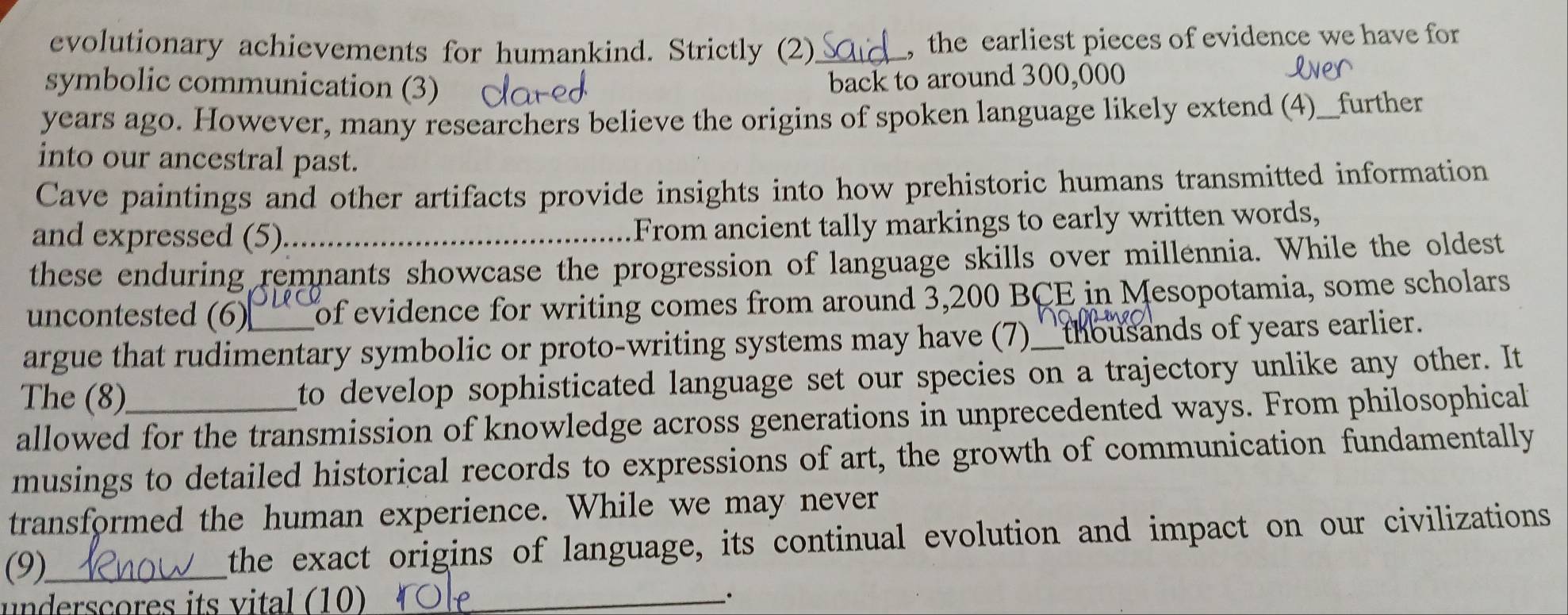 evolutionary achievements for humankind. Strictly (2)_ , the earliest pieces of evidence we have for 
symbolic communication (3) 
back to around 300,000
years ago. However, many researchers believe the origins of spoken language likely extend (4)__further 
into our ancestral past. 
Cave paintings and other artifacts provide insights into how prehistoric humans transmitted information 
and expressed (5)_ From ancient tally markings to early written words, 
these enduring remnants showcase the progression of language skills over millennia. While the oldest 
uncontested (6) of evidence for writing comes from around 3,200 BCE in Mesopotamia, some scholars 
argue that rudimentary symbolic or proto-writing systems may have (7)_ _ thousands of years earlier. 
The (8) to develop sophisticated language set our species on a trajectory unlike any other. It 
allowed for the transmission of knowledge across generations in unprecedented ways. From philosophical 
musings to detailed historical records to expressions of art, the growth of communication fundamentally 
transformed the human experience. While we may never 
(9)_ 
the exact origins of language, its continual evolution and impact on our civilizations 
underscores its vital (10)_ 
.