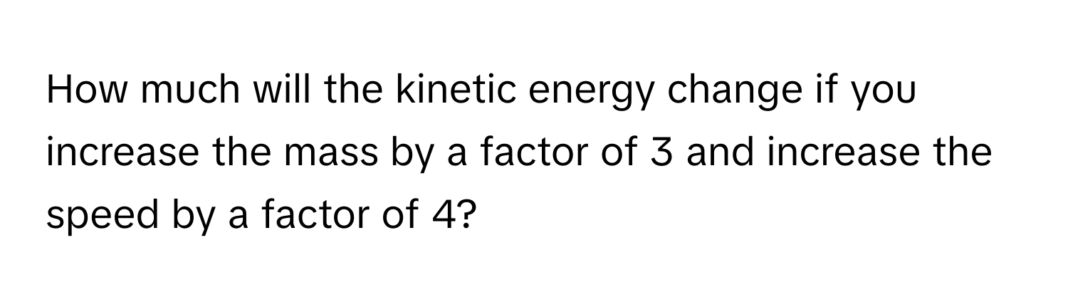 How much will the kinetic energy change if you increase the mass by a factor of 3 and increase the speed by a factor of 4?