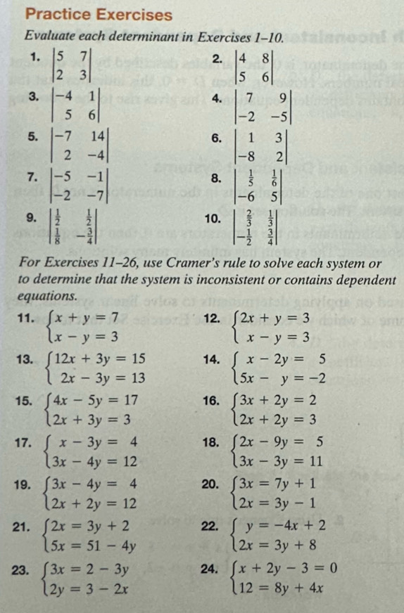 Practice Exercises
Evaluate each determinant in Exercises 1-10.
1. beginvmatrix 5&7 2&3endvmatrix
2. beginvmatrix 4&8 5&6endvmatrix
3. beginvmatrix -4&1 5&6endvmatrix
4. beginvmatrix 7&9 -2&-5endvmatrix
5. beginvmatrix -7&14 2&-4endvmatrix
6. beginvmatrix 1&3 -8&2endvmatrix
7. beginvmatrix -5&-1 -2&-7endvmatrix
8. beginvmatrix  1/5 & 1/6  -6&5endvmatrix
9. beginvmatrix  1/2 & 1/2   1/8 &- 3/4 endvmatrix 10. beginvmatrix  2/3 & 1/3  - 1/2 & 3/4 endvmatrix
For Exercises 11-26, use Cramer’s rule to solve each system or
to determine that the system is inconsistent or contains dependent
equations.
11. beginarrayl x+y=7 x-y=3endarray. 12. beginarrayl 2x+y=3 x-y=3endarray.
13. beginarrayl 12x+3y=15 2x-3y=13endarray. 14. beginarrayl x-2y=5 5x-y=-2endarray.
15. beginarrayl 4x-5y=17 2x+3y=3endarray. 16. beginarrayl 3x+2y=2 2x+2y=3endarray.
17. beginarrayl x-3y=4 3x-4y=12endarray. 18. beginarrayl 2x-9y=5 3x-3y=11endarray.
19. beginarrayl 3x-4y=4 2x+2y=12endarray. 20. beginarrayl 3x=7y+1 2x=3y-1endarray.
21. beginarrayl 2x=3y+2 5x=51-4yendarray. 22. beginarrayl y=-4x+2 2x=3y+8endarray.
23. beginarrayl 3x=2-3y 2y=3-2xendarray. 24. beginarrayl x+2y-3=0 12=8y+4xendarray.