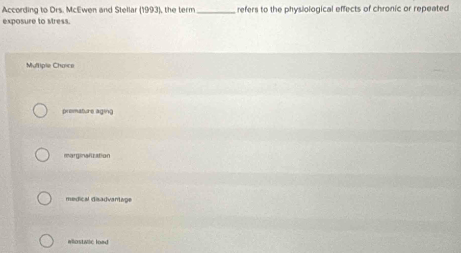 According to Drs. McEwen and Stellar (1993), the term_ refers to the physiological effects of chronic or repeated
exposure to stress.
Mutliple Chaice
premature aging
marginalization
medical disadvantage
eliostatic load