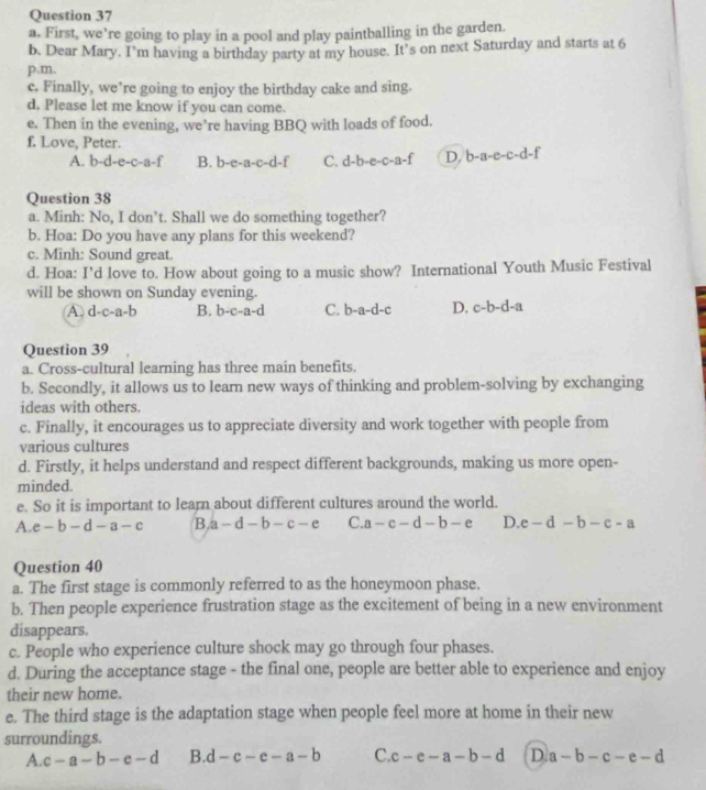 First, we’re going to play in a pool and play paintballing in the garden
b. Dear Mary. I'm having a birthday party at my house. It’s on next Saturday and starts at 6
p.m.
c. Finally, we’re going to enjoy the birthday cake and sing.
d. Please let me know if you can come.
e. Then in the evening, we’re having BBQ with loads of food.
f. Love, Peter.
A. b-d-e-c-a-f B. b-e-a-c-d-f C. d-b-e-c-a-f D. b-a-e-c-d-
Question 38
a. Minh: No, I don’t. Shall we do something together?
b. Hoa: Do you have any plans for this weekend?
c. Minh: Sound great.
d. Hoa: I’d love to. How about going to a music show? International Youth Music Festival
will be shown on Sunday evening.
A. d-c-a-b B. b-c-a-d C. b-a-d-c D. c-b-d-a
Question 39
a. Cross-cultural learning has three main benefits.
b. Secondly, it allows us to learn new ways of thinking and problem-solving by exchanging
ideas with others.
c. Finally, it encourages us to appreciate diversity and work together with people from
various cultures
d. Firstly, it helps understand and respect different backgrounds, making us more open-
minded.
e. So it is important to learn about different cultures around the world.
A. e-b-d-a-c B a-d-b-c-e C. a-c-d-b-e D e-d-b-c-a
Question 40
a. The first stage is commonly referred to as the honeymoon phase.
b. Then people experience frustration stage as the excitement of being in a new environment
disappears.
c. People who experience culture shock may go through four phases.
d. During the acceptance stage - the final one, people are better able to experience and enjoy
their new home.
e. The third stage is the adaptation stage when people feel more at home in their new
surroundings.
A c-a-b-e-d B. d-c-e-a-b C. c-e-a-b-d D a-b-c-e-d