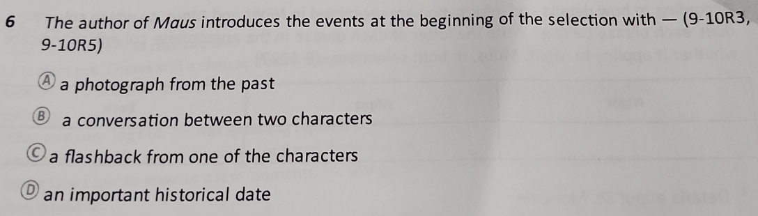 The author of Maus introduces the events at the beginning of the selection wit h -(9-10R3,
9-10R5)
a photograph from the past
a conversation between two characters
a flashback from one of the characters
an important historical date