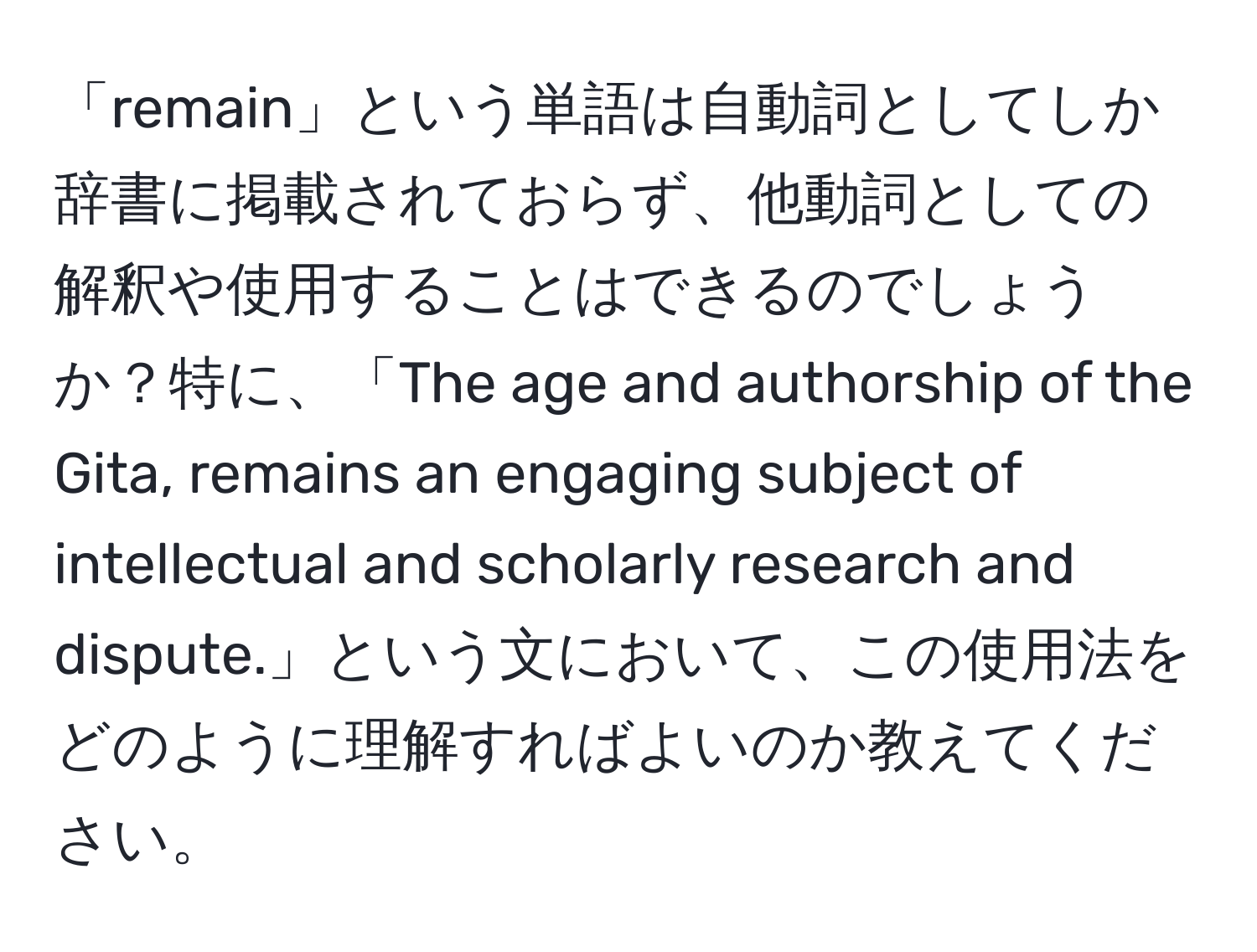 「remain」という単語は自動詞としてしか辞書に掲載されておらず、他動詞としての解釈や使用することはできるのでしょうか？特に、「The age and authorship of the Gita, remains an engaging subject of intellectual and scholarly research and dispute.」という文において、この使用法をどのように理解すればよいのか教えてください。