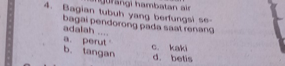 ngurängi hambatan air
4. Bagian tubuh yang berfungsi se-
bagai pendorong pada saat renang
adalah ....
a. perut
c. kaki
b. tangan d. betis