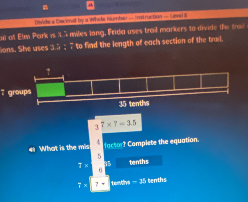 Divide a Decimal by a Whole Number — Instruction = Level E
bil at Elm Park is 3.5 miles long, Frida uses trail markers to divide the trail
ions. She uses 3.5 : 7 to find the length of each section of the trail,
7 groups
3^7* ?=3.5
What is the mis 4 factor? Complete the equation.
5
7* 35 tenths
6
7* ？ tenths =35 tenths