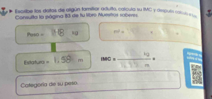 Escribe los datos de algún familiar adulto, calcula su IMC y después calcula el tuyo. 
Consulta la página 83 de tu libro Nuestros saberes. 
_ 
_ 
_
kg
m^2=
Peso = =
_ 
_ 
_ 
Estatura = 
_
m IMC = =
Aprenda ma 
sobru el tene 
_ 
Categoría de su peso. 
_ 
_