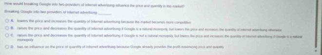 How would breaking Google into two providers of Internet advertising influence the price and quantity in this market?
Breaking Google into two providers of Internet advertising
_
A. lowers the price and increases the quantity of Interet advertising because the market becomes more competitive
B. raises the price and decreases the quantity of Internet advertising if Google is a natural monopoly; but lowers the price and increases the quantity of interet advertsing otinwse
C. raises the price and decreases the quantity of Iotornet advertising if Google is not a natural monopoly, but lowers the price and increases the quantity of Intemet adveriing if Geogle is a siand
monopoly
D. has no influence on the price of quantity of Internet advertising because Google already provides the protit misximizing price and quantly