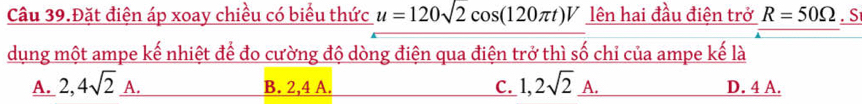 Câu 39.Đặt điện áp xoay chiều có biểu thức u=120sqrt(2)cos (120π t)V lên hai đầu điện trở R=50Omega. S
dụng một ampe kế nhiệt để đo cường độ dòng điện qua điện trở thì số chỉ của ampe kế là
A. 2,4sqrt(2)_ A. B. 2,4 A. C. 1,2sqrt(2)_ A. D. 4 A.