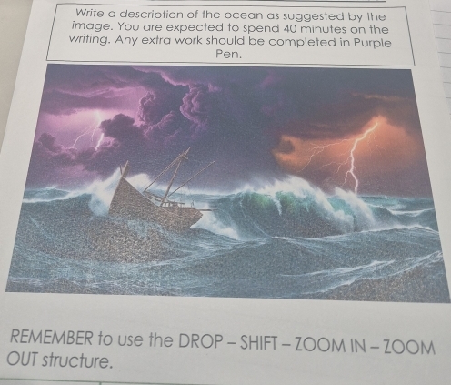 Write a description of the ocean as suggested by the 
image. You are expected to spend 40 minutes on the 
writing. Any extra work should be completed in Purple 
Pen. 
REMEMBER to use the DROP-SHI IFT - ZOOM IN-ZOON 
OUT structure.