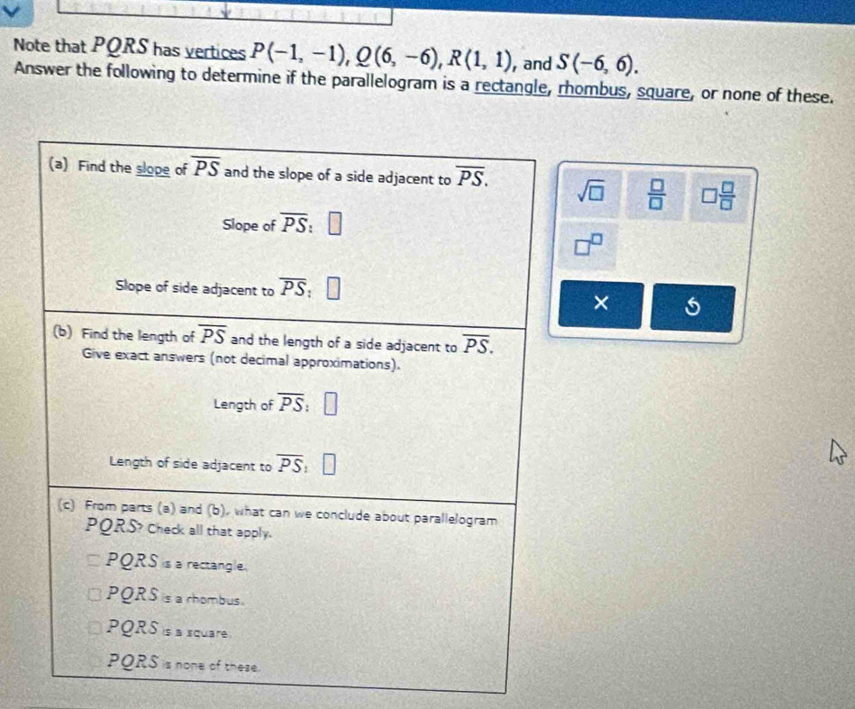 Note that PQRS has vertices P(-1,-1), Q(6,-6), R(1,1) , and S(-6,6). 
Answer the following to determine if the parallelogram is a rectangle, rhombus, square, or none of these.
(a) Find the slope of overline PS and the slope of a side adjacent to overline PS. sqrt(□ )  □ /□   □  □ /□  
Slope of overline PS
Slope of side adjacent to overline PS ,
×
(b) Find the length of overline PS and the length of a side adjacent to overline PS. 
Give exact answers (not decimal approximations).
Length of overline PS
Length of side adjacent to overline PS
(c) From parts (a) and (b), what can we conclude about parallelogram
PQRS? Check all that apply.
PQRS is a rectangle.
PQRS is a rhombus.
PQRS is a square
PQRS is none of these.