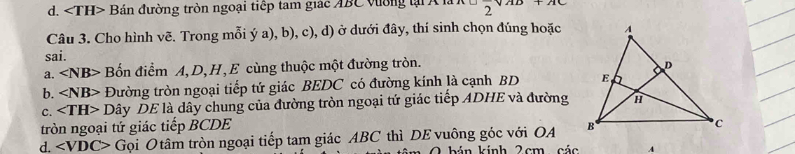 d. Bán đường tròn ngoại tiếp tam giác ABC vường lại Á là
2 121C
Câu 3. Cho hình vẽ. Trong mỗi ý a), b), c), d) ở dưới đây, thí sinh chọn đúng hoặc
sai.
a. ∠ NB> Bốn điểm A, D, H,E cùng thuộc một đường tròn.
b. ∠ NB> Đường tròn ngoại tiếp tứ giác BEDC có đường kính là cạnh BD
C. Dây DE là dây chung của đường tròn ngoại tứ giác tiếp ADHE và đường
tròn ngoại tứ giác tiếp BCDE
d. ∠ VDC> Gọi O tâm tròn ngoại tiếp tam giác ABC thì DE vuông góc với OA 
2 hán kính 2cm các A