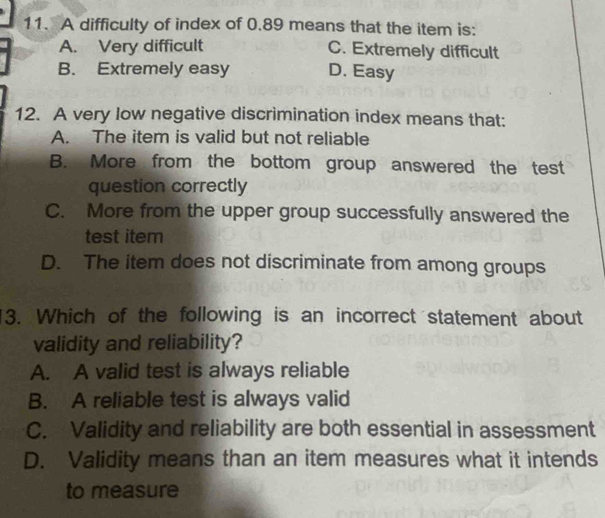 A difficulty of index of 0.89 means that the item is:
A. Very difficult C. Extremely difficult
B. Extremely easy D. Easy
12. A very low negative discrimination index means that:
A. The item is valid but not reliable
B. More from the bottom group answered the test
question correctly
C. More from the upper group successfully answered the
test item
D. The item does not discriminate from among groups
3. Which of the following is an incorrect statement about
validity and reliability?
A. A valid test is always reliable
B. A reliable test is always valid
C. Validity and reliability are both essential in assessment
D. Validity means than an item measures what it intends
to measure