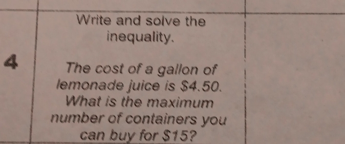 Write and solve the 
inequality. 
4 The cost of a gallon of 
lemonade juice is $4.50. 
What is the maximum 
number of containers you 
can buy for $15?