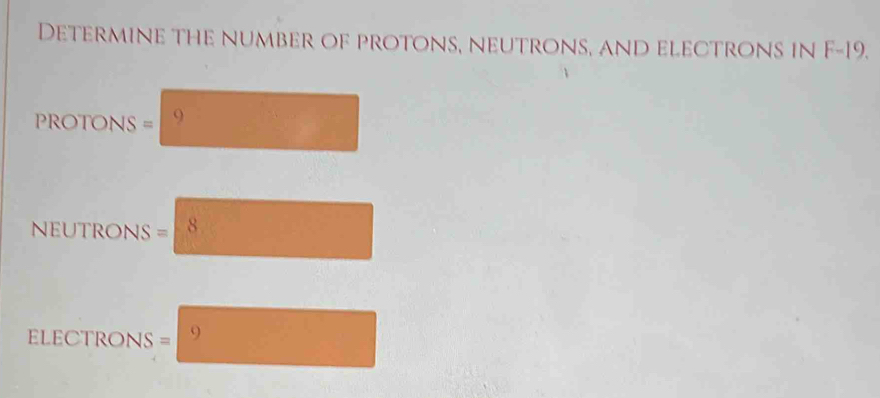 Determine the number of protons, neutrons, and electrons in F-19.
ROTONS = 9
NUTRONS = 8
ELECTRONS = 9