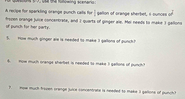 For questions 5-7, use the following scenario: 
A recipe for sparkling orange punch calls for  1/2  gallon of orange sherbet, 6 ounces of 
frozen orange juice concentrate, and 2 quarts of ginger ale. Mei needs to make 3 gallons
of punch for her party. 
5. How much ginger ale is needed to make 3 gallons of punch? 
6. How much orange sherbet is needed to make 3 gallons of punch? 
7. How much frozen orange juice concentrate is needed to make 3 gallons of punch?