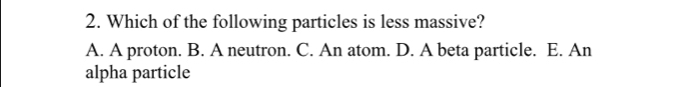 Which of the following particles is less massive?
A. A proton. B. A neutron. C. An atom. D. A beta particle. E. An
alpha particle