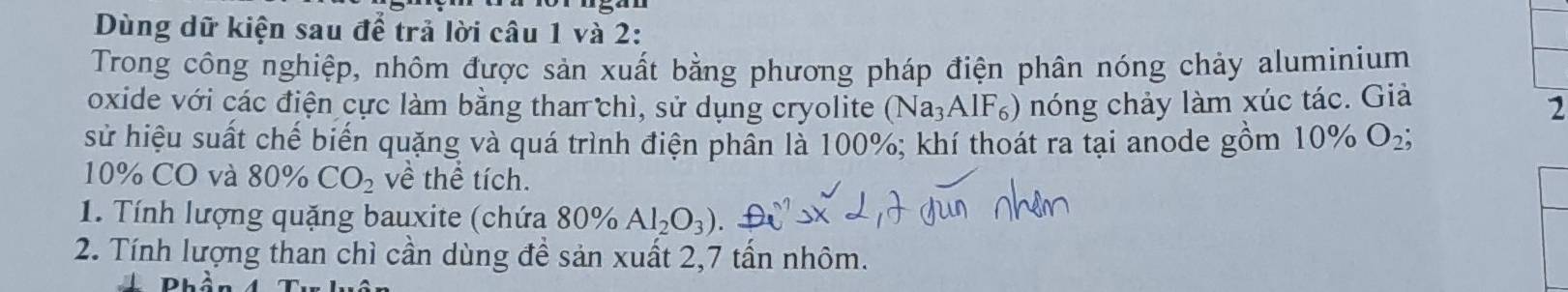 Dùng dữ kiện sau để trả lời câu 1 và 2: 
Trong công nghiệp, nhôm được sản xuất bằng phương pháp điện phân nóng chảy aluminium 
oxide với các điện cực làm bằng than chì, sử dụng cryolite (Na_3AlF_6) nóng chảy làm xúc tác. Giả 
2 
sử hiệu suất chế biến quặng và quá trình điện phần là 100%; khí thoát ra tại anode gồm 10% O_2;
10% CO và . 80° CO_2 về thể tích. 
1. Tính lượng quặng bauxite (chứa 80% Al_2O_3)
2. Tính lượng than chì cần dùng để sản xuất 2, 7 tấn nhôm.